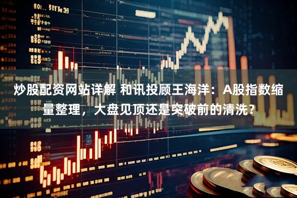 炒股配资网站详解 和讯投顾王海洋:A股指数缩量整理,大盘见顶还是突破前的清洗?