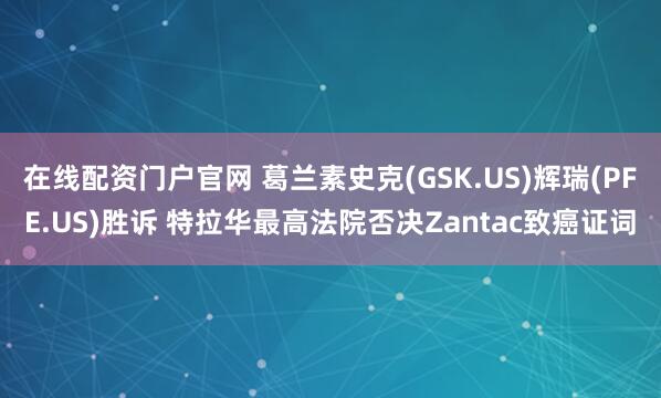 在线配资门户官网 葛兰素史克(GSK.US)辉瑞(PFE.US)胜诉 特拉华最高法院否决Zantac致癌证词