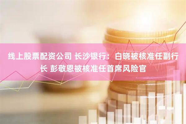线上股票配资公司 长沙银行：白晓被核准任副行长 彭敬恩被核准任首席风险官