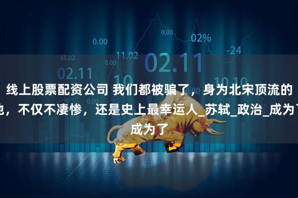 线上股票配资公司 我们都被骗了,身为北宋顶流的他,不仅不凄惨,还是史上最幸运人_苏轼_政治_成为了