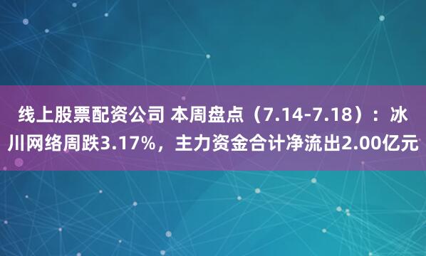 线上股票配资公司 本周盘点(7.14-7.18):冰川网络周跌3.17%,主力资金合计净流出2.00亿元