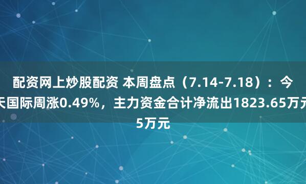 配资网上炒股配资 本周盘点（7.14-7.18）：今天国际周涨0.49%，主力资金合计净流出1823.65万元