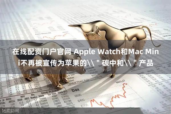 在线配资门户官网 Apple Watch和Mac Mini不再被宣传为苹果的\＂碳中和\＂产品