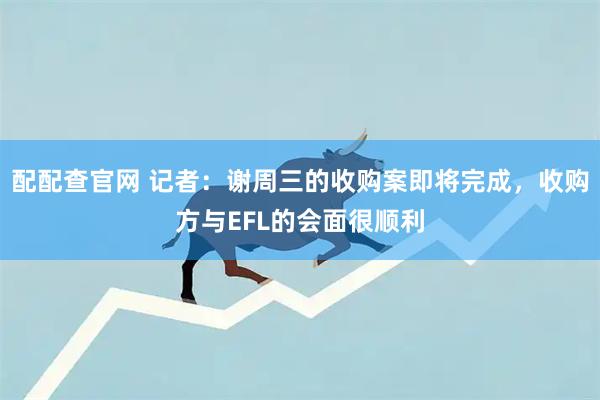 配配查官网 记者：谢周三的收购案即将完成，收购方与EFL的会面很顺利