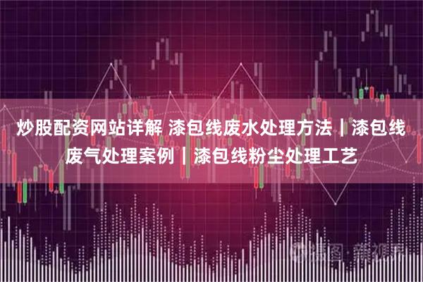 炒股配资网站详解 漆包线废水处理方法｜漆包线废气处理案例｜漆包线粉尘处理工艺