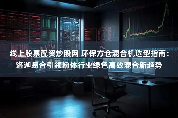 线上股票配资炒股网 环保方仓混合机选型指南:洛迦易合引领粉体行业绿色高效混合新趋势