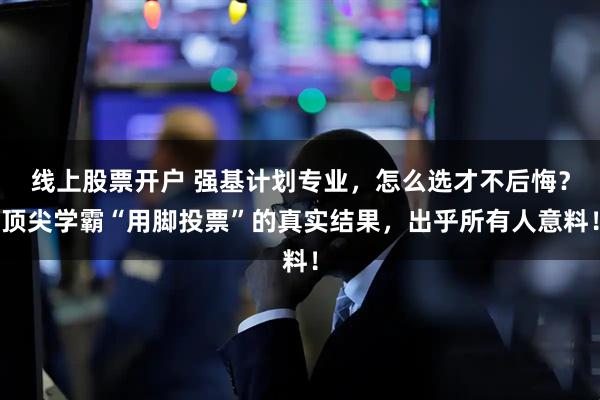 线上股票开户 强基计划专业，怎么选才不后悔？顶尖学霸“用脚投票”的真实结果，出乎所有人意料！
