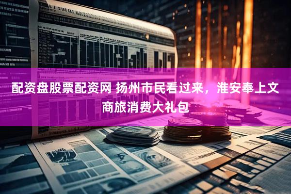 配资盘股票配资网 扬州市民看过来，淮安奉上文商旅消费大礼包
