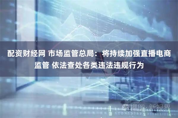 配资财经网 市场监管总局：将持续加强直播电商监管 依法查处各类违法违规行为
