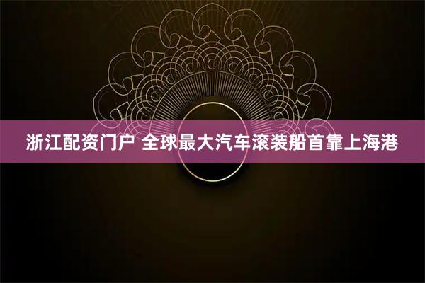 浙江配资门户 全球最大汽车滚装船首靠上海港