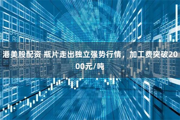 港美股配资 瓶片走出独立强势行情，加工费突破2000元/吨